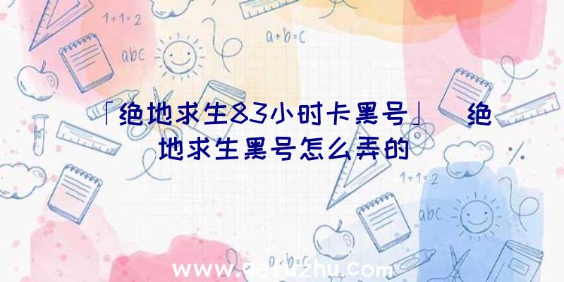 「绝地求生83小时卡黑号」|绝地求生黑号怎么弄的